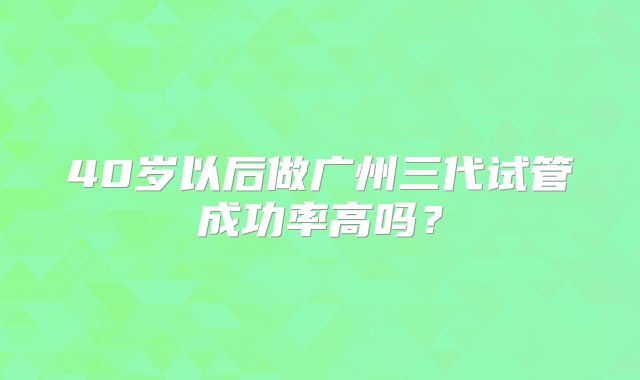 40岁以后做广州三代试管成功率高吗？