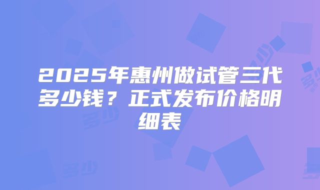 2025年惠州做试管三代多少钱？正式发布价格明细表