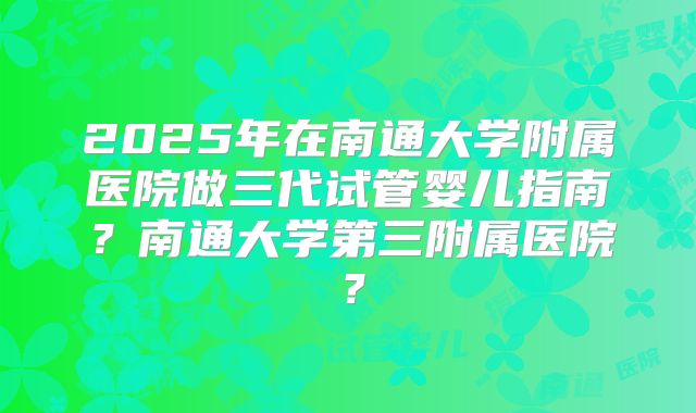 2025年在南通大学附属医院做三代试管婴儿指南?南通大学第三附属医院?