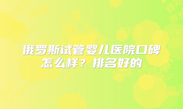俄罗斯试管婴儿医院口碑怎么样？排名好的