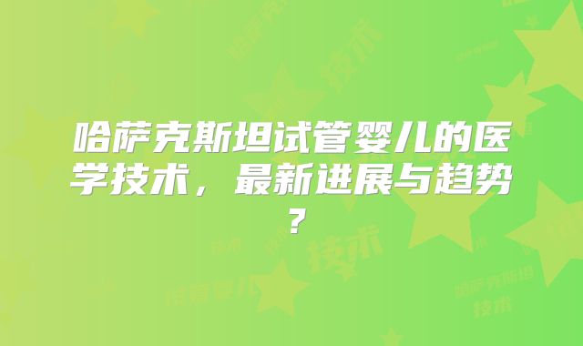 哈萨克斯坦试管婴儿的医学技术，最新进展与趋势？