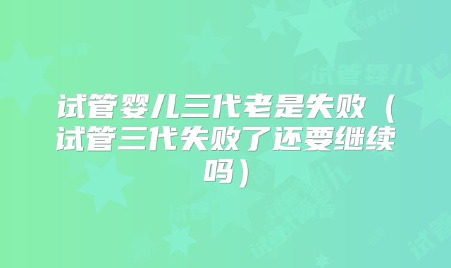 试管婴儿三代老是失败（试管三代失败了还要继续吗）