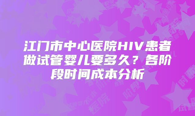 江门市中心医院HIV患者做试管婴儿要多久？各阶段时间成本分析