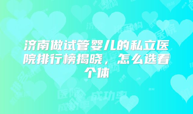 济南做试管婴儿的私立医院排行榜揭晓,怎么选看个体