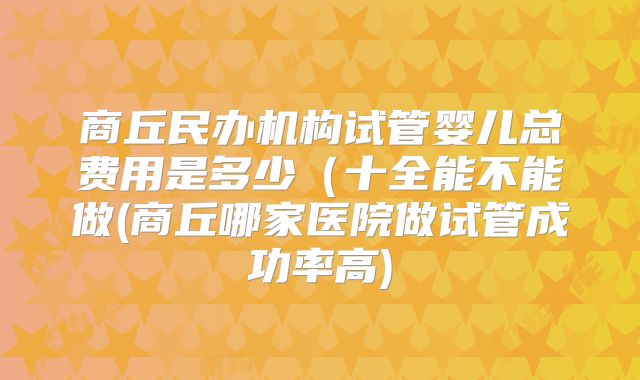 商丘民办机构试管婴儿总费用是多少(十全能不能做(商丘哪家医院做试管成功率高)