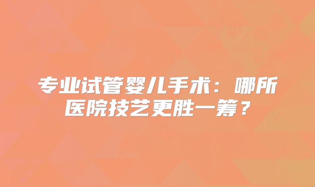 专业试管婴儿手术：哪所医院技艺更胜一筹？