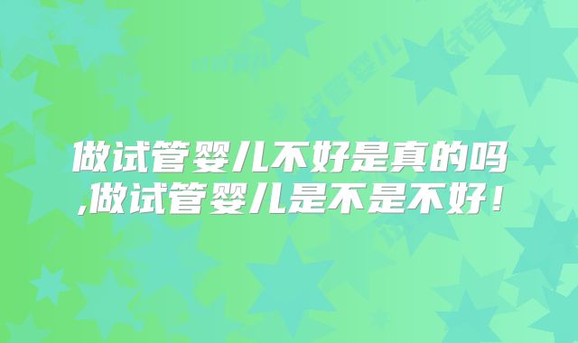 做试管婴儿不好是真的吗,做试管婴儿是不是不好!