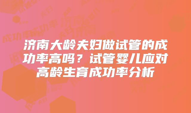 济南大龄夫妇做试管的成功率高吗？试管婴儿应对高龄生育成功率分析