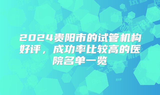 2024贵阳市的试管机构好评,成功率比较高的医院名单一览
