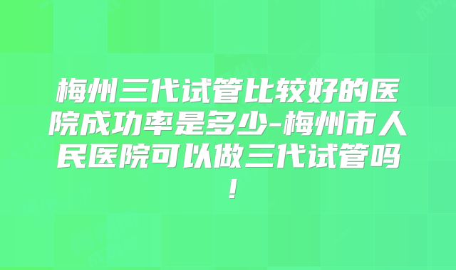 梅州三代试管比较好的医院成功率是多少-梅州市人民医院可以做三代试管吗！