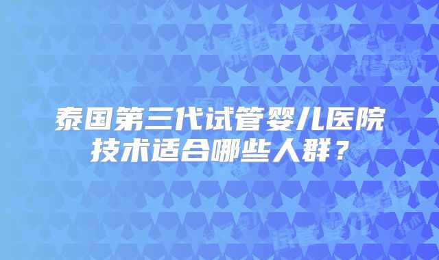 泰国第三代试管婴儿医院技术适合哪些人群？