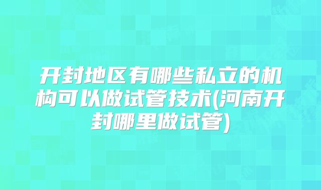 开封地区有哪些私立的机构可以做试管技术(河南开封哪里做试管)