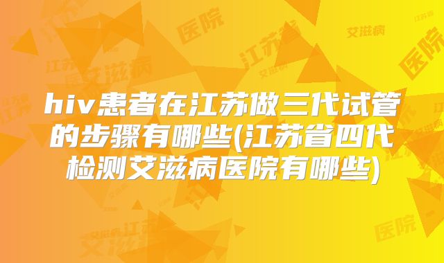 hiv患者在江苏做三代试管的步骤有哪些(江苏省四代检测艾滋病医院有哪些)