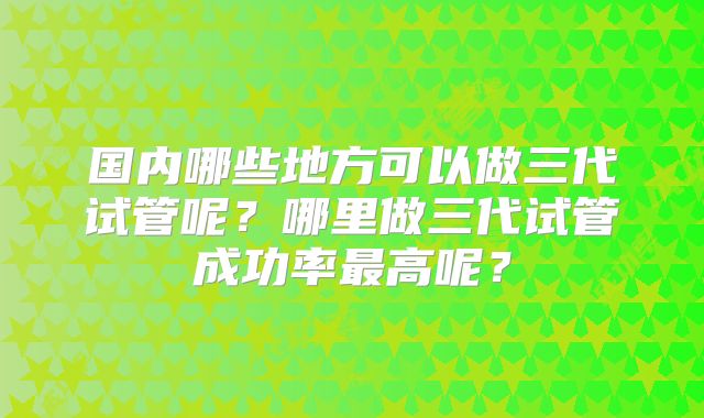 国内哪些地方可以做三代试管呢？哪里做三代试管成功率最高呢？