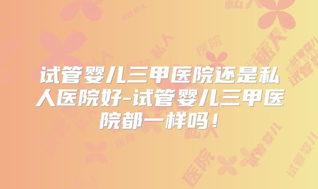试管婴儿三甲医院还是私人医院好-试管婴儿三甲医院都一样吗！