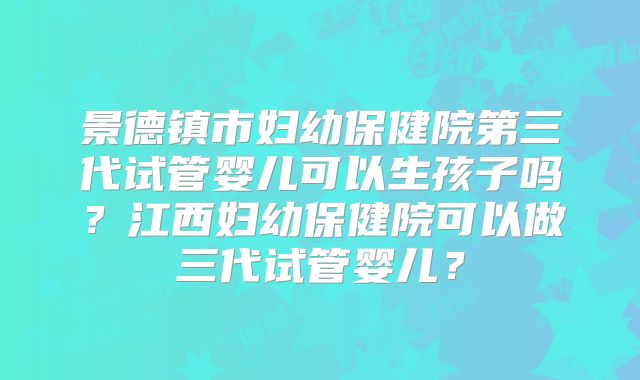 景德镇市妇幼保健院第三代试管婴儿可以生孩子吗？江西妇幼保健院可以做三代试管婴儿？