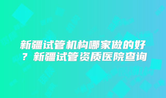 新疆试管机构哪家做的好？新疆试管资质医院查询