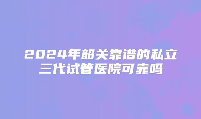 2024年韶关靠谱的私立三代试管医院可靠吗