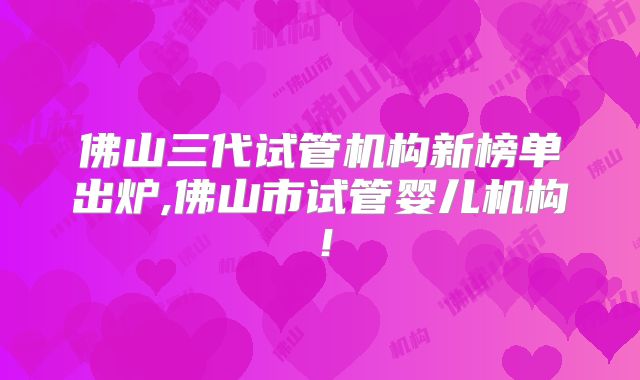 佛山三代试管机构新榜单出炉,佛山市试管婴儿机构！
