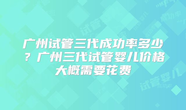 广州试管三代成功率多少?广州三代试管婴儿价格大概需要花费