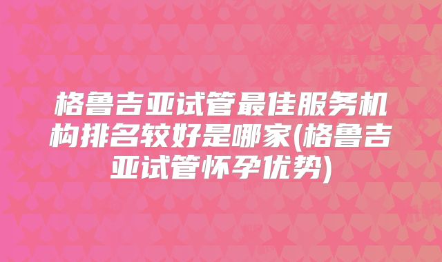 格鲁吉亚试管最佳服务机构排名较好是哪家(格鲁吉亚试管怀孕优势)