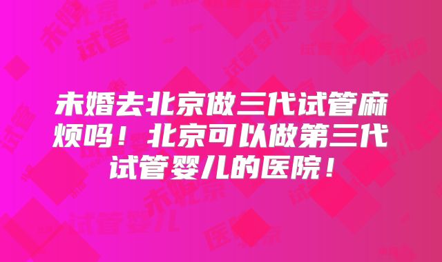 未婚去北京做三代试管麻烦吗！北京可以做第三代试管婴儿的医院！