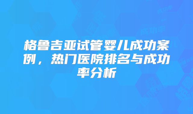 格鲁吉亚试管婴儿成功案例，热门医院排名与成功率分析