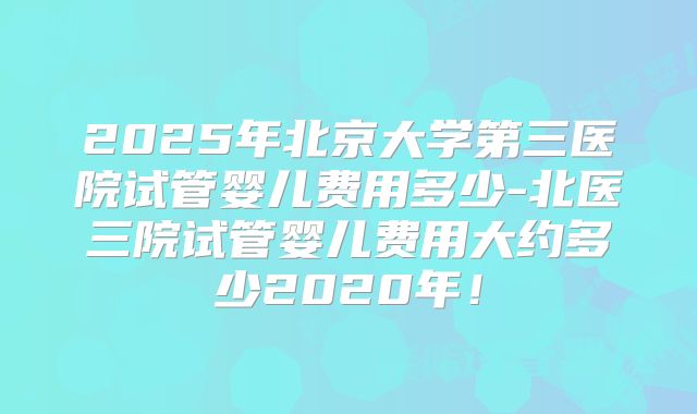 2025年北京大学第三医院试管婴儿费用多少-北医三院试管婴儿费用大约多少2020年！