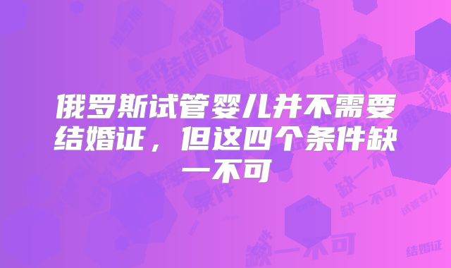 俄罗斯试管婴儿并不需要结婚证，但这四个条件缺一不可