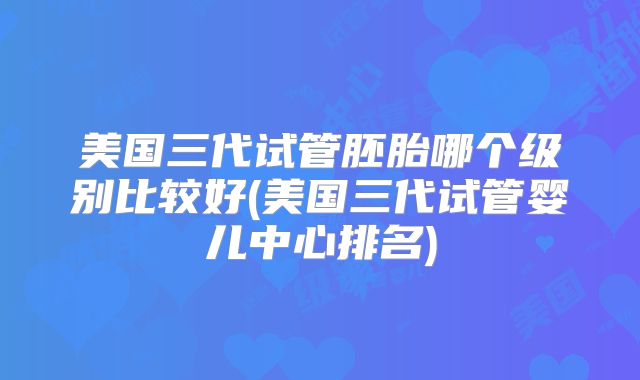 美国三代试管胚胎哪个级别比较好(美国三代试管婴儿中心排名)