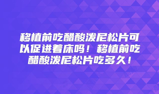 移植前吃醋酸泼尼松片可以促进着床吗！移植前吃醋酸泼尼松片吃多久！