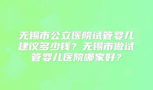 无锡市公立医院试管婴儿建议多少钱？无锡市做试管婴儿医院哪家好？
