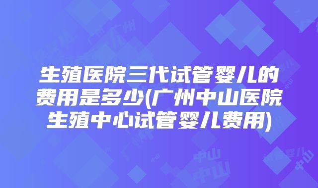 生殖医院三代试管婴儿的费用是多少(广州中山医院生殖中心试管婴儿费用)