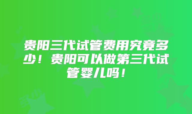 贵阳三代试管费用究竟多少！贵阳可以做第三代试管婴儿吗！