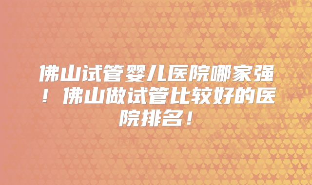 佛山试管婴儿医院哪家强!佛山做试管比较好的医院排名!