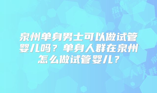 泉州单身男士可以做试管婴儿吗?单身人群在泉州怎么做试管婴儿?