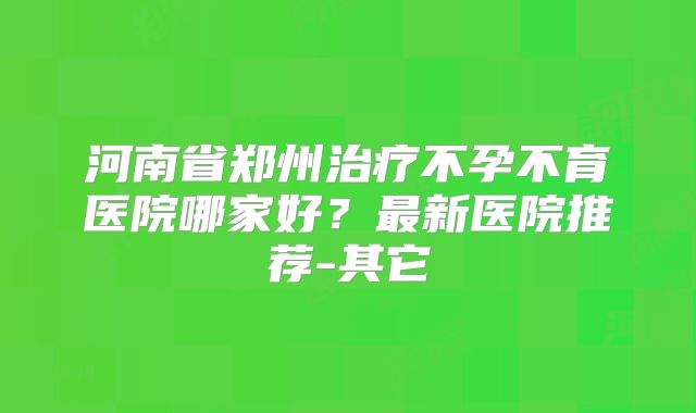 河南省郑州治疗不孕不育医院哪家好？最新医院推荐-其它