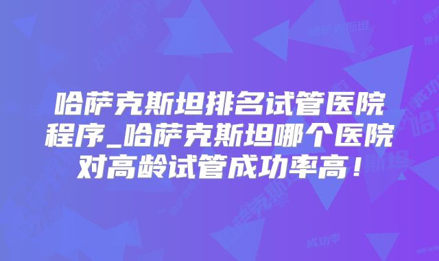 哈萨克斯坦排名试管医院程序_哈萨克斯坦哪个医院对高龄试管成功率高！