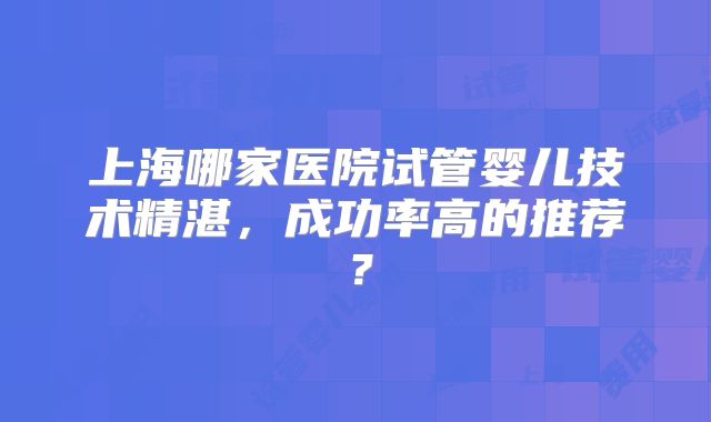 上海哪家医院试管婴儿技术精湛,成功率高的推荐?