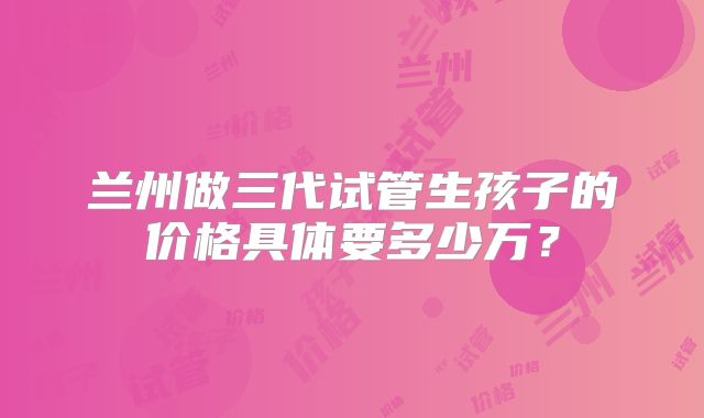 兰州做三代试管生孩子的价格具体要多少万？