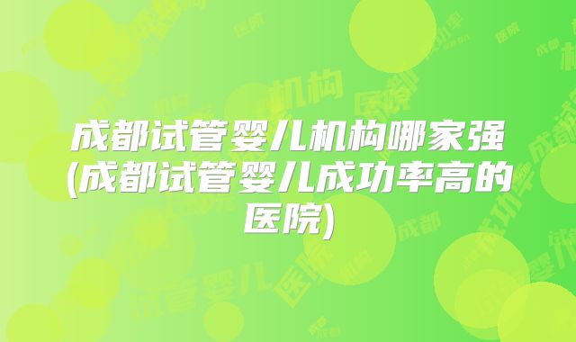 成都试管婴儿机构哪家强(成都试管婴儿成功率高的医院)