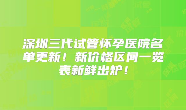 深圳三代试管怀孕医院名单更新!新价格区间一览表新鲜出炉!