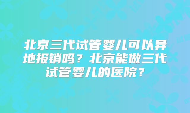 北京三代试管婴儿可以异地报销吗?北京能做三代试管婴儿的医院?
