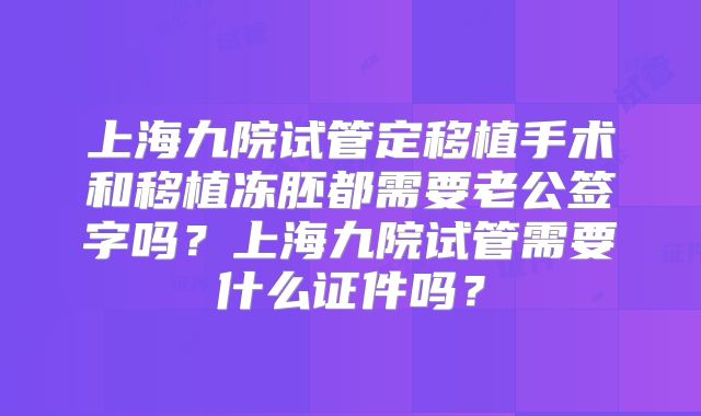 上海九院试管定移植手术和移植冻胚都需要老公签字吗?上海九院试管需要什么证件吗?