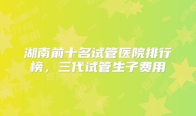 湖南前十名试管医院排行榜，三代试管生子费用