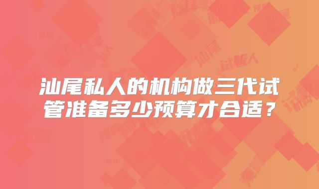 汕尾私人的机构做三代试管准备多少预算才合适？