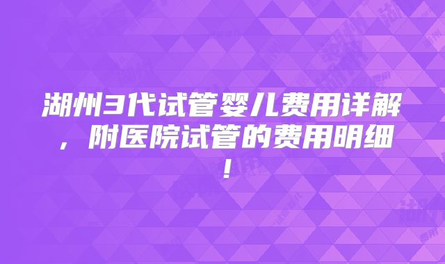 湖州3代试管婴儿费用详解,附医院试管的费用明细!