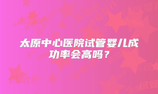 太原中心医院试管婴儿成功率会高吗？