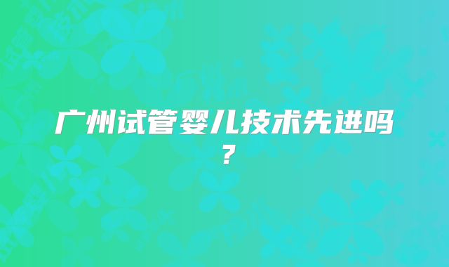 广州试管婴儿技术先进吗？