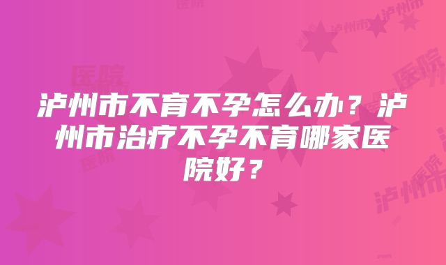 泸州市不育不孕怎么办？泸州市治疗不孕不育哪家医院好？